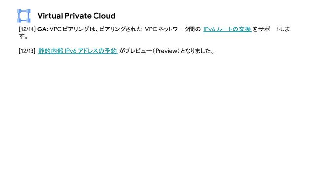 Virtual Private Cloud
[12/14] GA: VPC ピアリングは、ピアリングされた VPC ネットワーク間の IPv6 ルートの交換 をサポートしま
す。
[12/13] 静的内部 IPv6 アドレスの予約 がプレビュー（Preview）となりました。

