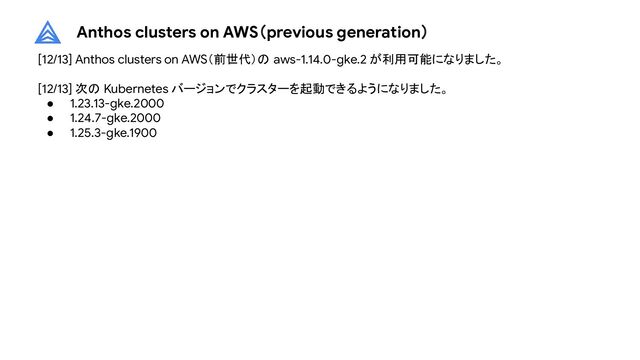 Anthos clusters on AWS（previous generation）
[12/13] Anthos clusters on AWS（前世代）の aws-1.14.0-gke.2 が利用可能になりました。
[12/13] 次の Kubernetes バージョンでクラスターを起動できるようになりました。
● 1.23.13-gke.2000
● 1.24.7-gke.2000
● 1.25.3-gke.1900
