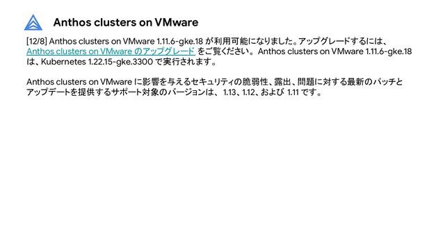 Anthos clusters on VMware
[12/8] Anthos clusters on VMware 1.11.6-gke.18 が利用可能になりました。アップグレードするには、
Anthos clusters on VMware のアップグレード をご覧ください。 Anthos clusters on VMware 1.11.6-gke.18
は、Kubernetes 1.22.15-gke.3300 で実行されます。
Anthos clusters on VMware に影響を与えるセキュリティの脆弱性、露出、問題に対する最新のパッチと
アップデートを提供するサポート対象のバージョンは、 1.13、1.12、および 1.11 です。
