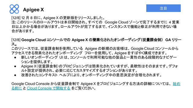 Apigee X
[12/8] 12 月 8 日に、Apigee X の更新版をリリースしました。
注: このリリースのロールアウトは本日開始され、すべての Google Cloud ゾーンで完了するまでに 4 営業
日以上かかる場合があります。ロールアウトが完了するまで、インスタンスで機能と修正が利用できない場
合があります。
[12/8] Google Cloud コンソールでの Apigee X の簡素化されたオンボーディング（従量課金制） GA リリー
ス。
このリリースでは、従量課金制を使用している Apigee の新規のお客様は、 Google Cloud コンソールから
アクセスできる簡素化されたオンボーディング フローを使用して、Apigee をすばやく構成できます。
● 新しいオンボーディング UI は、コンソールで利用可能な他の製品と一貫性のある段階的なナビゲー
ションを提供します。
● Apigee X（従量課金制）のプロビジョニングは簡素化されていますが、柔軟性はそのままです。デフォ
ルト設定が提供され、必要に応じてカスタマイズするオプションがあります。
● 改善されたコンテキスト ヘルプにより、オンボーディング中の意思決定が合理化されます。
Google Cloud Console から従量課金制で Apigee X をプロビジョニングする方法の詳細については、 始め
る前に と Cloud Console で開始する をご覧ください。
注目

