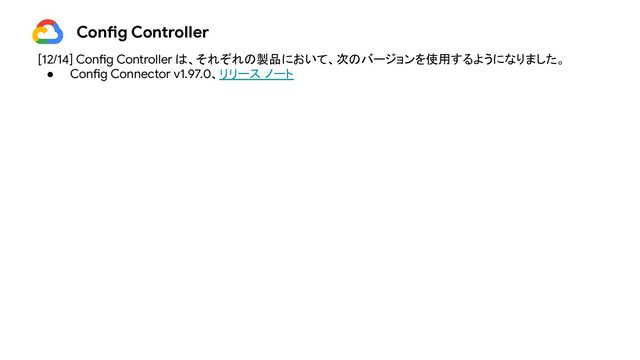 [12/14] Config Controller は、それぞれの製品において、次のバージョンを使用するようになりました。
● Config Connector v1.97.0、リリース ノート
Config Controller

