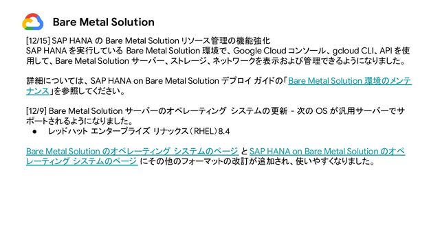 Bare Metal Solution
[12/15] SAP HANA の Bare Metal Solution リソース管理の機能強化
SAP HANA を実行している Bare Metal Solution 環境で、Google Cloud コンソール、gcloud CLI、API を使
用して、Bare Metal Solution サーバー、ストレージ、ネットワークを表示および管理できるようになりました。
詳細については、SAP HANA on Bare Metal Solution デプロイ ガイドの「Bare Metal Solution 環境のメンテ
ナンス」を参照してください。
[12/9] Bare Metal Solution サーバーのオペレーティング システムの更新 - 次の OS が汎用サーバーでサ
ポートされるようになりました。
● レッドハット エンタープライズ リナックス（RHEL）8.4
Bare Metal Solution のオペレーティング システムのページ と SAP HANA on Bare Metal Solution のオペ
レーティング システムのページ にその他のフォーマットの改訂が追加され、使いやすくなりました。

