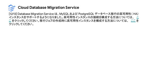 Cloud Database Migration Service
[12/13] Database Migration Service は、MySQL および PostgreSQL データベース移行の高可用性（ HA）
インスタンスをサポートするようになりました。高可用性インスタンスの接続を構成する方法については、 こ
こ をクリックしてください。移行ジョブの作成時に高可用性インスタンスを構成する方法については、 ここ を
クリックしてください。
