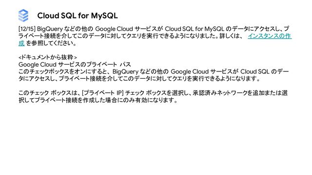 Cloud SQL for MySQL
[12/15] BigQuery などの他の Google Cloud サービスが Cloud SQL for MySQL のデータにアクセスし、プ
ライベート接続を介してこのデータに対してクエリを実行できるようになりました。詳しくは、 インスタンスの作
成 を参照してください。
<ドキュメントから抜粋 >
Google Cloud サービスのプライベート パス
このチェックボックスをオンにすると、 BigQuery などの他の Google Cloud サービスが Cloud SQL のデー
タにアクセスし、プライベート接続を介してこのデータに対してクエリを実行できるようになります。
このチェック ボックスは、[プライベート IP] チェック ボックスを選択し、承認済みネットワークを追加または選
択してプライベート接続を作成した場合にのみ有効になります。
