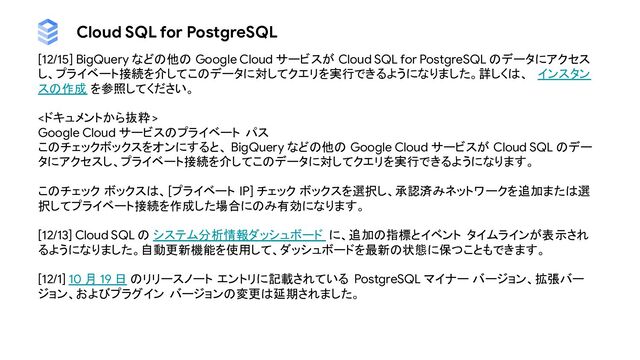 Cloud SQL for PostgreSQL
[12/15] BigQuery などの他の Google Cloud サービスが Cloud SQL for PostgreSQL のデータにアクセス
し、プライベート接続を介してこのデータに対してクエリを実行できるようになりました。詳しくは、 インスタン
スの作成 を参照してください。
<ドキュメントから抜粋 >
Google Cloud サービスのプライベート パス
このチェックボックスをオンにすると、 BigQuery などの他の Google Cloud サービスが Cloud SQL のデー
タにアクセスし、プライベート接続を介してこのデータに対してクエリを実行できるようになります。
このチェック ボックスは、[プライベート IP] チェック ボックスを選択し、承認済みネットワークを追加または選
択してプライベート接続を作成した場合にのみ有効になります。
[12/13] Cloud SQL の システム分析情報ダッシュボード に、追加の指標とイベント タイムラインが表示され
るようになりました。自動更新機能を使用して、ダッシュボードを最新の状態に保つこともできます。
[12/1] 10 月 19 日 のリリースノート エントリに記載されている PostgreSQL マイナー バージョン、拡張バー
ジョン、およびプラグイン バージョンの変更は延期されました。
