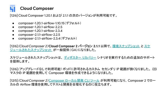 Cloud Composer
[12/6] Cloud Composer 1.20.1 および 2.1.1 の次のバージョンが利用可能です。
● composer-1.20.1-airflow-1.10.15（デフォルト）
● composer-1.20.1-airflow-2.2.5
● composer-1.20.1-airflow-2.3.4
● composer-2.1.1-airflow-2.2.5
● composer-2.1.1-airflow-2.3.4（デフォルト）
[12/6]（Cloud Composer 2）Cloud Composer 2 バージョン 2.1.1 以降で、環境スナップショット と スケ
ジュールされたスナップショット が一般提供（GA）になりました。
スケジュールされたスナップショットは、 ディザスター リカバリー シナリオを実行するための追加のサポート
を提供します。
[12/6]（アップグレードなしで利用可能） ポッドに許可されるカスタム セカンダリ IP 範囲が狭くなりました。 /23
マスクの IP 範囲を使用して Composer 環境を作成できるようになりました。
[12/5]（Cloud Composer 2）Composer ローカル開発 CLI ツール が利用可能になり、Composer 2 でロー
カルの Airflow 環境を使用してテストと開発を合理化するのに役立ちます。
