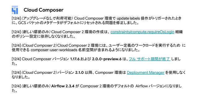 Cloud Composer
[12/4]（アップグレードなしで利用可能） Cloud Composer 環境で update labels 操作がトリガーされたとき
に、GCS バケットのメタデータがデフォルトにリセットされる問題を修正しました。
[12/4]（新しい環境のみ）Cloud Composer 2 環境の作成は、constraints/compute.requireOsLogin 組織
のポリシー設定に依存しなくなりました。
[12/4]（Cloud Composer 2）Cloud Composer 2 環境には、ユーザー定義のワークロードを実行するため に
使用できる composer-user-workloads 名前空間が含まれるようになりました。
[12/4] Cloud Composer バージョン 1.17.6 および 2.0.0-preview.6 は、フル サポート期間が終了 しまし
た。
[12/4]（Cloud Composer 2）バージョン 2.1.0 以降、Composer 環境は Deployment Manager を使用しなく
なりました。
[12/4]（新しい環境のみ）Airflow 2.3.4 が Composer 2 環境のデフォルトの Airflow バージョンになりまし
た。
