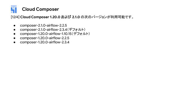 Cloud Composer
[12/4] Cloud Composer 1.20.0 および 2.1.0 の次のバージョンが利用可能です。
● composer-2.1.0-airflow-2.2.5
● composer-2.1.0-airflow-2.3.4（デフォルト）
● composer-1.20.0-airflow-1.10.15（デフォルト）
● composer-1.20.0-airflow-2.2.5
● composer-1.20.0-airflow-2.3.4
