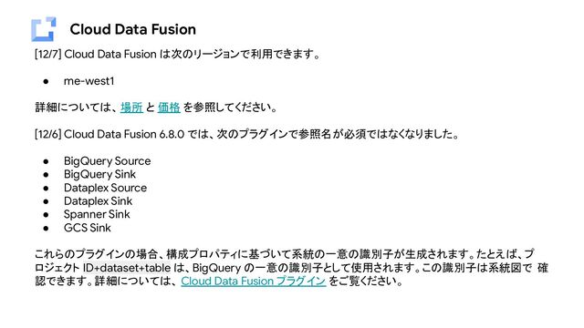 Cloud Data Fusion
[12/7] Cloud Data Fusion は次のリージョンで利用できます。
● me-west1
詳細については、場所 と 価格 を参照してください。
[12/6] Cloud Data Fusion 6.8.0 では、次のプラグインで参照名が必須ではなくなりました。
● BigQuery Source
● BigQuery Sink
● Dataplex Source
● Dataplex Sink
● Spanner Sink
● GCS Sink
これらのプラグインの場合、構成プロパティに基づいて系統の一意の識別子が生成されます。たとえば、プ
ロジェクト ID+dataset+table は、BigQuery の一意の識別子として使用されます。この識別子は系統図で 確
認できます。詳細については、 Cloud Data Fusion プラグイン をご覧ください。
