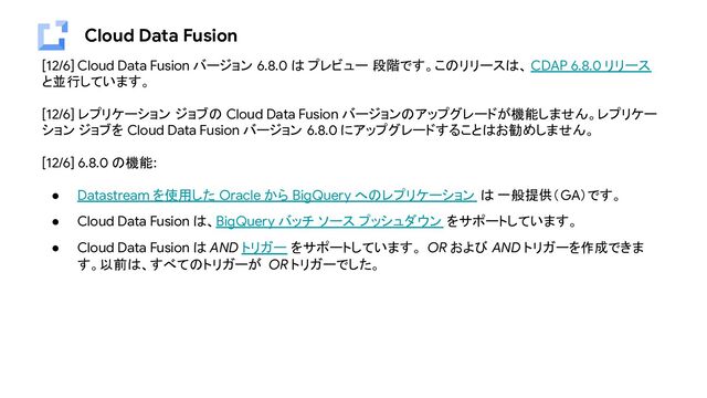 Cloud Data Fusion
[12/6] Cloud Data Fusion バージョン 6.8.0 は プレビュー 段階です。このリリースは、 CDAP 6.8.0 リリース
と並行しています。
[12/6] レプリケーション ジョブの Cloud Data Fusion バージョンのアップグレードが機能しません。レプリケー
ション ジョブを Cloud Data Fusion バージョン 6.8.0 にアップグレードすることはお勧めしません。
[12/6] 6.8.0 の機能:
● Datastream を使用した Oracle から BigQuery へのレプリケーション は 一般提供（GA）です。
● Cloud Data Fusion は、BigQuery バッチ ソース プッシュダウン をサポートしています。
● Cloud Data Fusion は AND トリガー をサポートしています。 OR および AND トリガーを作成できま
す。以前は、すべてのトリガーが OR トリガーでした。
