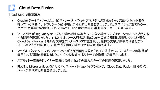 Cloud Data Fusion
[12/6] 6.8.0 で修正済み:
● Oracle（データストリームによる）ストレージ バケット プロパティが空であるか、無効なバケット名を
持っている場合に、 レプリケーション評価 が停止する問題を修正しました。プロパティが空であるか、
バケット名が無効な場合、 Cloud Data Fusion は評価中に 400 エラー コードを返します。
● ソース列名が BigQuery テーブルの命名規則に準拠していない場合にレプリケーション ジョブが失敗
する問題を修正しました。 6.8.0 では、ソース列名が BigQuery の命名規則に準拠していない場合、
Cloud Data Fusion は無効な文字をアンダースコアに置き換え、最初の文字が数字の場合はアン
ダースコアを先頭に追加し、最大長を超える場合は名前を切り捨てます。
● ファイル バッチ ソースで、フォーマットが delimited に設定されている場合にのみ スキーマの取得が
表示される問題を修正しました。すべての形式で [スキーマの取得] が表示されます。
● スプリッター変換をジョイナー変換に接続するときの出力スキーマの問題を修正しました。
● Pipeline Microservices を介してエクスポートされたパイプラインで、 Cloud Data Fusion UI でのイン
ポートが失敗する問題を修正しました。
