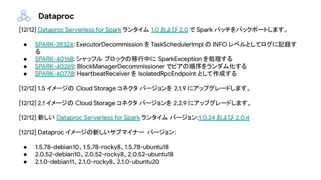 Dataproc
[12/12] Dataproc Serverless for Spark ランタイム 1.0 および 2.0 で Spark パッチをバックポートします。
● SPARK-39324: ExecutorDecommission を TaskSchedulerImpl の INFO レベルとしてログに記録す
る
● SPARK-40168: シャッフル ブロックの移行中に SparkException を処理する
● SPARK-40269: BlockManagerDecommissioner でピアの順序をランダム化する
● SPARK-40778: HeartbeatReceiver を IsolatedRpcEndpoint として作成する
[12/12] 1.5 イメージの Cloud Storage コネクタ バージョンを 2.1.9 にアップグレードします。
[12/12] 2.1 イメージの Cloud Storage コネクタ バージョンを 2.2.9 にアップグレードします。
[12/12] 新しい Dataproc Serverless for Spark ランタイム バージョン:1.0.24 および 2.0.4
[12/12] Dataproc イメージの新しいサブマイナー バージョン:
● 1.5.78-debian10、1.5.78-rocky8、1.5.78-ubuntu18
● 2.0.52-debian10、2.0.52-rocky8、2.0.52-ubuntu18
● 2.1.0-debian11、2.1.0-rocky8、2.1.0-ubuntu20

