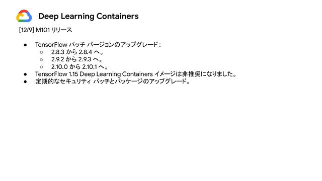 Deep Learning Containers
[12/9] M101 リリース
● TensorFlow パッチ バージョンのアップグレード :
○ 2.8.3 から 2.8.4 へ。
○ 2.9.2 から 2.9.3 へ。
○ 2.10.0 から 2.10.1 へ。
● TensorFlow 1.15 Deep Learning Containers イメージは非推奨になりました。
● 定期的なセキュリティ パッチとパッケージのアップグレード。
