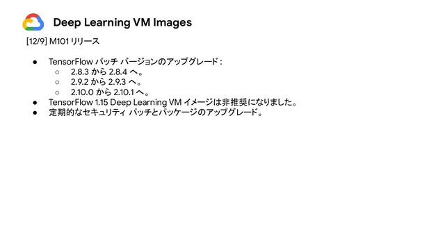 Deep Learning VM Images
[12/9] M101 リリース
● TensorFlow パッチ バージョンのアップグレード :
○ 2.8.3 から 2.8.4 へ。
○ 2.9.2 から 2.9.3 へ。
○ 2.10.0 から 2.10.1 へ。
● TensorFlow 1.15 Deep Learning VM イメージは非推奨になりました。
● 定期的なセキュリティ パッチとパッケージのアップグレード。
