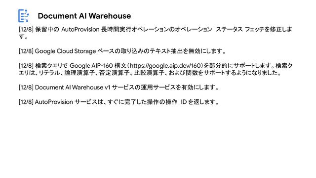 Document AI Warehouse
[12/8] 保留中の AutoProvision 長時間実行オペレーションのオペレーション ステータス フェッチを修正しま
す。
[12/8] Google Cloud Storage ベースの取り込みのテキスト抽出を無効にします。
[12/8] 検索クエリで Google AIP-160 構文（https://google.aip.dev/160）を部分的にサポートします。検索ク
エリは、リテラル、論理演算子、否定演算子、比較演算子、および関数をサポートするようになりました。
[12/8] Document AI Warehouse v1 サービスの運用サービスを有効にします。
[12/8] AutoProvision サービスは、すぐに完了した操作の操作 ID を返します。
