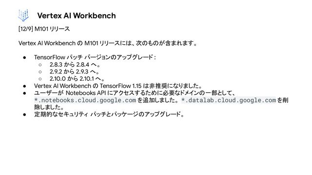 Vertex AI Workbench
[12/9] M101 リリース
Vertex AI Workbench の M101 リリースには、次のものが含まれます。
● TensorFlow パッチ バージョンのアップグレード :
○ 2.8.3 から 2.8.4 へ。
○ 2.9.2 から 2.9.3 へ。
○ 2.10.0 から 2.10.1 へ。
● Vertex AI Workbench の TensorFlow 1.15 は非推奨になりました。
● ユーザーが Notebooks API にアクセスするために必要なドメインの一部として、
*.notebooks.cloud.google.com を追加しました。 *.datalab.cloud.google.com を削
除しました。
● 定期的なセキュリティ パッチとパッケージのアップグレード。
