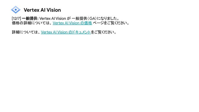 Vertex AI Vision
[12/7] 一般提供: Vertex AI Vision が 一般提供（GA）になりました。
価格の詳細については、 Vertex AI Vision の価格 ページをご覧ください。
詳細については、Vertex AI Vision のドキュメントをご覧ください。
