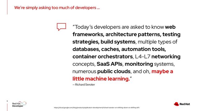 We’re simply asking too much of developers …
11
“Today’s developers are asked to know web
frameworks, architecture patterns, testing
strategies, build systems, multiple types of
databases, caches, automation tools,
container orchestrators, L4-L7 networking
concepts, SaaS APIs, monitoring systems,
numerous public clouds, and oh, maybe a
little machine learning.”
https://cloud.google.com/blog/products/application-development/richard-seroter-on-shifting-down-vs-shifting-left
— Richard Seroter
