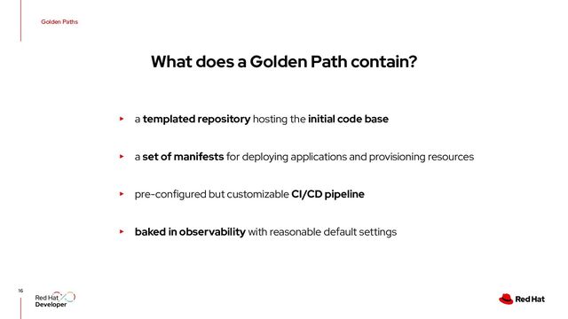 Golden Paths
16
What does a Golden Path contain?
▸ a templated repository hosting the initial code base
▸ a set of manifests for deploying applications and provisioning resources
▸ pre-configured but customizable CI/CD pipeline
▸ baked in observability with reasonable default settings
