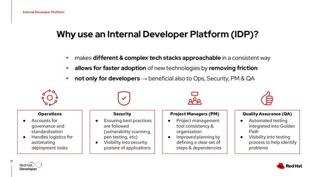 17
Why use an Internal Developer Platform (IDP)?
Internal Developer Platform
Operations
● Accounts for
governance and
standardization
● Handles logistics for
automating
deployment tasks
Project Managers (PM)
● Project management
tool consistency &
organization
● Improved planning by
defining a clear set of
steps & dependencies
Security
● Ensuring best practices
are followed
(vulnerability scanning,
pen testing, etc)
● Visibility into security
posture of applications
Quality Assurance (QA)
● Automated testing
integrated into Golden
Path
● Visibility into testing
process to help identify
problems
▸ makes different & complex tech stacks approachable in a consistent way
▸ allows for faster adoption of new technologies by removing friction
▸ not only for developers → beneficial also to Ops, Security, PM & QA
