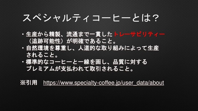 スペシャルティコーヒーとは？
・生産から精製、流通まで一貫したトレーサビリティー
（追跡可能性）が明確であること。
・自然環境を尊重し、人道的な取り組みによって生産
されること。
・標準的なコーヒーと一線を画し、品質に対する
プレミアムが支払われて取引されること。
※引用 https://www.specialty-coffee.jp/user_data/about

