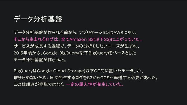 データ分析基盤
データ分析基盤が作られる前から、アプリケーションはAWSにあり、
そこから生まれるログは、全てAmazon S3(以下S3)に上がっていた。
サービスが成長する過程で、データの分析をしたいニーズが生まれ、
2015年頃から、Google BigQuery(以下BigQuery)をベースとした
データ分析基盤が作られた。
BigQueryはGoogle Cloud Storage(以下GCS)に置いたデータしか、
取り込めないため、日々発生するログをS3からGCSへ転送する必要があった。
この仕組みが簡単ではなく、一定の属人性が発生していた。
