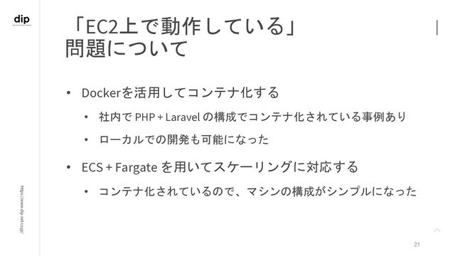 https://www.dip-net.co.jp/
「EC2上で動作している」
問題について
21
• Dockerを活用してコンテナ化する
• 社内で PHP + Laravel の構成でコンテナ化されている事例あり
• ローカルでの開発も可能になった
• ECS + Fargate を用いてスケーリングに対応する
• コンテナ化されているので、マシンの構成がシンプルになった
