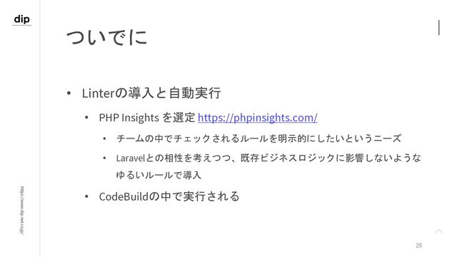 https://www.dip-net.co.jp/
ついでに
25
• Linterの導入と自動実行
• PHP Insights を選定 https://phpinsights.com/
• チームの中でチェックされるルールを明示的にしたいというニーズ
• Laravelとの相性を考えつつ、既存ビジネスロジックに影響しないような
ゆるいルールで導入
• CodeBuildの中で実行される
