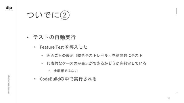 https://www.dip-net.co.jp/
ついでに②
26
• テストの自動実行
• Feature Test を導入した
• 画面ごとの表示（結合テストレベル）を簡易的にテスト
• 代表的なケースのみ表示ができるかどうかを判定している
• 全網羅ではない
• CodeBuildの中で実行される
