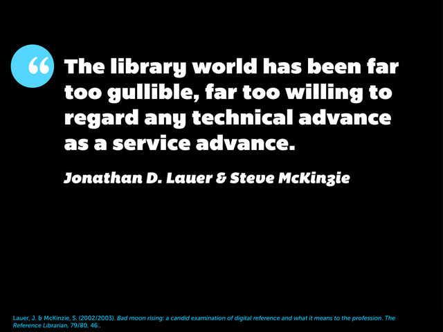 “ The library world has been far
too gullible, far too willing to
regard any technical advance
as a service advance.
Jonathan D. Lauer & Steve McKinzie
Lauer, J. & McKinzie, S. (2002/2003). Bad moon rising: a candid examination of digital reference and what it means to the profession. The
Reference Librarian, 79/80, 46..
