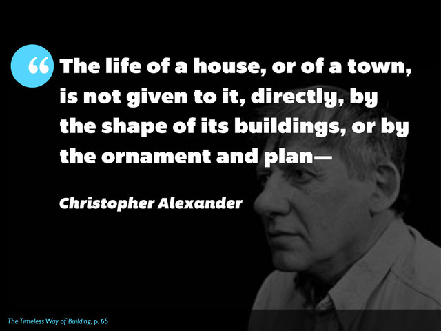 The Timeless Way of Building, p. 65
The life of a house, or of a town,
is not given to it, directly, by
the shape of its buildings, or by
the ornament and plan—
“
Christopher Alexander
