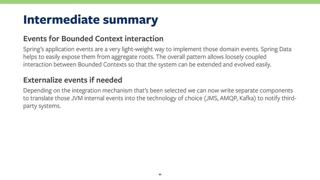 Intermediate summary
Events for Bounded Context interaction
Spring’s application events are a very light-weight way to implement those domain events. Spring Data
helps to easily expose them from aggregate roots. The overall pattern allows loosely coupled
interaction between Bounded Contexts so that the system can be extended and evolved easily.
Externalize events if needed
Depending on the integration mechanism that’s been selected we can now write separate components
to translate those JVM internal events into the technology of choice (JMS, AMQP, Kafka) to notify third-
party systems.
11
