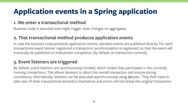 Application events in a Spring application
1. We enter a transactional method
Business code is executed and might trigger state changes on aggregates.
2. That transactional method produces application events
In case the business code produces application events, standard events are published directly. For each
transactional event listener registered a transaction synchronization is registered, so that the event will
eventually be published on transaction completion (by default on transaction commit).
3. Event listeners are triggered
By default, event listeners are synchronously invoked, which means they participate in the currently
running transactions. This allows listeners to abort the overall transaction and ensure strong
consistency. Alternatively, listeners can be executed asynchronously using @Async. They then have to
take care of their transactional semantics themselves and errors will not break the original transaction.
16
