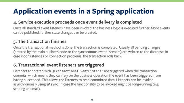 Application events in a Spring application
4. Service execution proceeds once event delivery is completed
Once all standard event listeners have been invoked, the business logic is executed further. More events
can be published, further state changes can be created.
5. The transaction ﬁnishes
Once the transactional method is done, the transaction is completed. Usually all pending changes
(created by the main business code or the synchronous event listeners) are written to the database. In
case inconsistencies or connection problems, the transaction rolls back.
6. Transactional event listeners are triggered
Listeners annotated with @TransactionalEventListener are triggered when the transaction
commits, which means they can rely on the business operation the event has been triggered from
having succeeded. This allows the listeners to read committed data. Listeners can be invoked
asynchronously using @Async in case the functionality to be invoked might be long-running (e.g.
sending an email).
17
