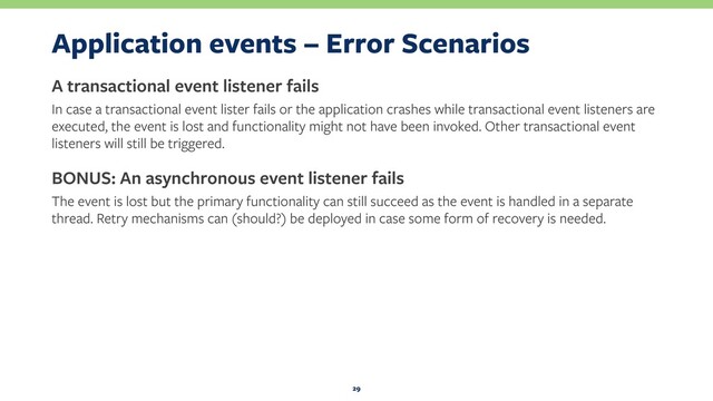 Application events – Error Scenarios
A transactional event listener fails
In case a transactional event lister fails or the application crashes while transactional event listeners are
executed, the event is lost and functionality might not have been invoked. Other transactional event
listeners will still be triggered.
BONUS: An asynchronous event listener fails
The event is lost but the primary functionality can still succeed as the event is handled in a separate
thread. Retry mechanisms can (should?) be deployed in case some form of recovery is needed.
29
