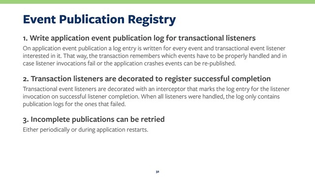 Event Publication Registry
1. Write application event publication log for transactional listeners
On application event publication a log entry is written for every event and transactional event listener
interested in it. That way, the transaction remembers which events have to be properly handled and in
case listener invocations fail or the application crashes events can be re-published.
2. Transaction listeners are decorated to register successful completion
Transactional event listeners are decorated with an interceptor that marks the log entry for the listener
invocation on successful listener completion. When all listeners were handled, the log only contains
publication logs for the ones that failed.
3. Incomplete publications can be retried
Either periodically or during application restarts.
32
