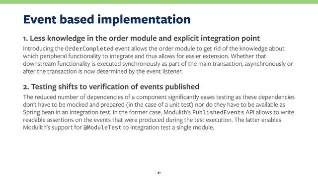 Event based implementation
1. Less knowledge in the order module and explicit integration point
Introducing the OrderCompleted event allows the order module to get rid of the knowledge about
which peripheral functionality to integrate and thus allows for easier extension. Whether that
downstream functionality is executed synchronously as part of the main transaction, asynchronously or
after the transaction is now determined by the event listener.
2. Testing shifts to veriﬁcation of events published
The reduced number of dependencies of a component signiﬁcantly eases testing as these dependencies
don't have to be mocked and prepared (in the case of a unit test) nor do they have to be available as
Spring bean in an integration test. In the former case, Modulith's PublishedEvents API allows to write
readable assertions on the events that were produced during the test execution. The latter enables
Modulith's support for @ModuleTest to integration test a single module.
41
