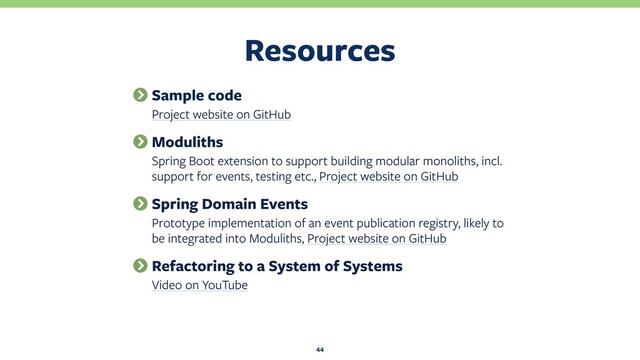 Resources
44
Sample code
Project website on GitHub
Moduliths
Spring Boot extension to support building modular monoliths, incl.
support for events, testing etc., Project website on GitHub
Spring Domain Events
Prototype implementation of an event publication registry, likely to
be integrated into Moduliths, Project website on GitHub
Refactoring to a System of Systems
Video on YouTube
