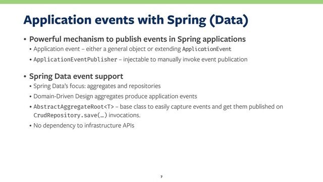 Application events with Spring (Data)
• Powerful mechanism to publish events in Spring applications
• Application event – either a general object or extending ApplicationEvent
• ApplicationEventPublisher – injectable to manually invoke event publication
• Spring Data event support
• Spring Data’s focus: aggregates and repositories
• Domain-Driven Design aggregates produce application events
• AbstractAggregateRoot – base class to easily capture events and get them published on
CrudRepository.save(…) invocations.
• No dependency to infrastructure APIs
7
