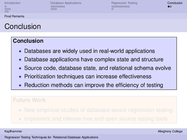 Introduction Database Applications Regression Testing Conclusion
Final Remarks
Conclusion
Conclusion
• Databases are widely used in real-world applications
• Database applications have complex state and structure
• Source code, database state, and relational schema evolve
• Prioritization techniques can increase effectiveness
• Reduction methods can improve the efﬁciency of testing
Future Work
• New empirical studies of database-aware regression testing
• Implement and release free and open source testing tools
Kapfhammer Allegheny College
Regression Testing Techniques for Relational Database Applications
