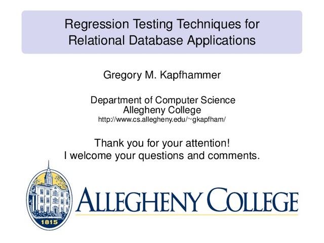 Regression Testing Techniques for
Relational Database Applications
Gregory M. Kapfhammer
Department of Computer Science
Allegheny College
http://www.cs.allegheny.edu/∼gkapfham/
Thank you for your attention!
I welcome your questions and comments.
