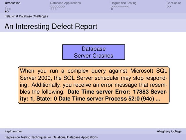 Introduction Database Applications Regression Testing Conclusion
Relational Database Challenges
An Interesting Defect Report
Database
Server Crashes
When you run a complex query against Microsoft SQL
Server 2000, the SQL Server scheduler may stop respond-
ing. Additionally, you receive an error message that resem-
bles the following: Date Time server Error: 17883 Sever-
ity: 1, State: 0 Date Time server Process 52:0 (94c) ...
Kapfhammer Allegheny College
Regression Testing Techniques for Relational Database Applications
