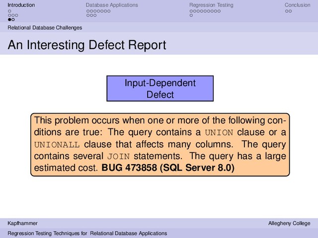 Introduction Database Applications Regression Testing Conclusion
Relational Database Challenges
An Interesting Defect Report
Input-Dependent
Defect
This problem occurs when one or more of the following con-
ditions are true: The query contains a UNION clause or a
UNIONALL clause that affects many columns. The query
contains several JOIN statements. The query has a large
estimated cost. BUG 473858 (SQL Server 8.0)
Kapfhammer Allegheny College
Regression Testing Techniques for Relational Database Applications
