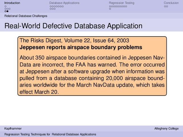 Introduction Database Applications Regression Testing Conclusion
Relational Database Challenges
Real-World Defective Database Application
The Risks Digest, Volume 22, Issue 64, 2003
Jeppesen reports airspace boundary problems
About 350 airspace boundaries contained in Jeppesen Nav-
Data are incorrect, the FAA has warned. The error occurred
at Jeppesen after a software upgrade when information was
pulled from a database containing 20,000 airspace bound-
aries worldwide for the March NavData update, which takes
effect March 20.
Kapfhammer Allegheny College
Regression Testing Techniques for Relational Database Applications
