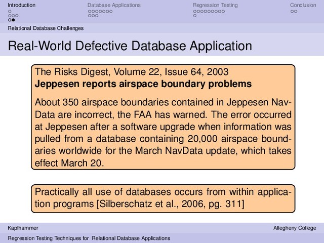 Introduction Database Applications Regression Testing Conclusion
Relational Database Challenges
Real-World Defective Database Application
The Risks Digest, Volume 22, Issue 64, 2003
Jeppesen reports airspace boundary problems
About 350 airspace boundaries contained in Jeppesen Nav-
Data are incorrect, the FAA has warned. The error occurred
at Jeppesen after a software upgrade when information was
pulled from a database containing 20,000 airspace bound-
aries worldwide for the March NavData update, which takes
effect March 20.
Practically all use of databases occurs from within applica-
tion programs [Silberschatz et al., 2006, pg. 311]
Kapfhammer Allegheny College
Regression Testing Techniques for Relational Database Applications

