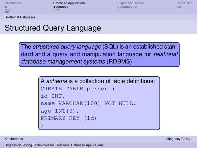 Introduction Database Applications Regression Testing Conclusion
Relational Databases
Structured Query Language
The structured query language (SQL) is an established stan-
dard and a query and manipulation language for relational
database management systems (RDBMS)
A schema is a collection of table deﬁnitions:
CREATE TABLE person (
id INT,
name VARCHAR(100) NOT NULL,
age INT(3),
PRIMARY KEY (id)
)
Kapfhammer Allegheny College
Regression Testing Techniques for Relational Database Applications

