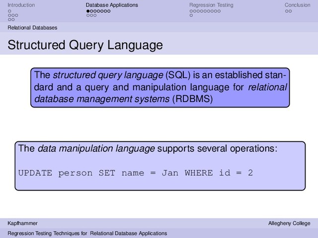 Introduction Database Applications Regression Testing Conclusion
Relational Databases
Structured Query Language
The structured query language (SQL) is an established stan-
dard and a query and manipulation language for relational
database management systems (RDBMS)
The data manipulation language supports several operations:
UPDATE person SET name = Jan WHERE id = 2
Kapfhammer Allegheny College
Regression Testing Techniques for Relational Database Applications
