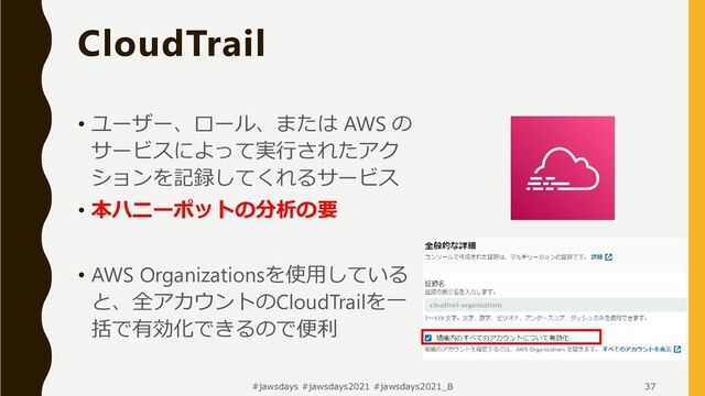 #jawsdays #jawsdays2021 #jawsdays2021_B 37
• ユーザー、ロール、または AWS の
サービスによって実行されたアク
ションを記録してくれるサービス
• 本ハニーポットの分析の要
• AWS Organizationsを使用している
と、全アカウントのCloudTrailを一
括で有効化できるので便利
CloudTrail
