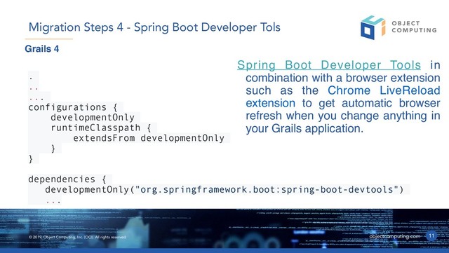 © 2019, Object Computing, Inc. (OCI). All rights reserved. objectcomputing.com
Spring Boot Developer Tools in
combination with a browser extension
such as the Chrome LiveReload
extension to get automatic browser
refresh when you change anything in
your Grails application.
11
Migration Steps 4 - Spring Boot Developer Tols
.
..
...
configurations {
developmentOnly
runtimeClasspath {
extendsFrom developmentOnly
}
}
dependencies {
developmentOnly("org.springframework.boot:spring-boot-devtools")
...
Grails 4
