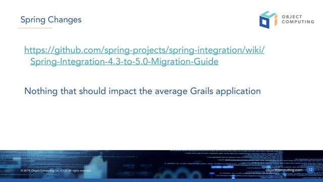 © 2019, Object Computing, Inc. (OCI). All rights reserved. objectcomputing.com
https://github.com/spring-projects/spring-integration/wiki/
Spring-Integration-4.3-to-5.0-Migration-Guide
Nothing that should impact the average Grails application
12
Spring Changes
